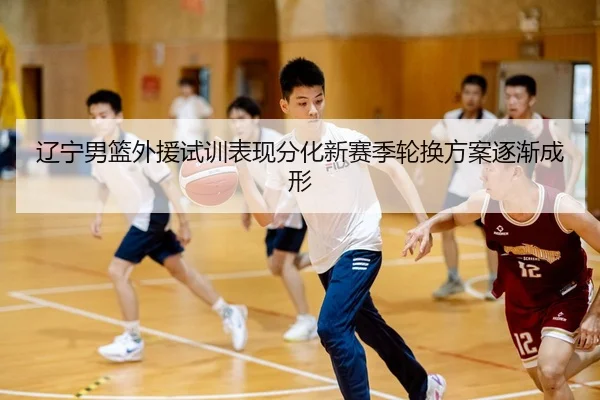 辽宁男篮外援试训表现分化新赛季轮换方案逐渐成形