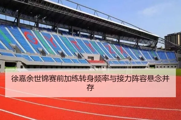 徐嘉余世锦赛前加练转身频率与接力阵容悬念并存
