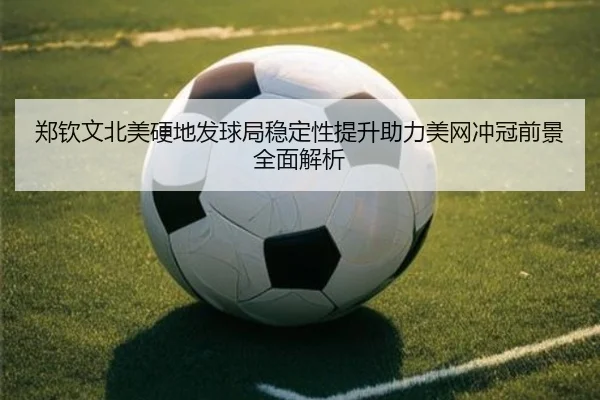 郑钦文北美硬地发球局稳定性提升助力美网冲冠前景全面解析