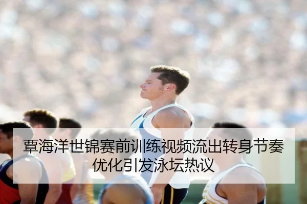 覃海洋世锦赛前训练视频流出转身节奏优化引发泳坛热议