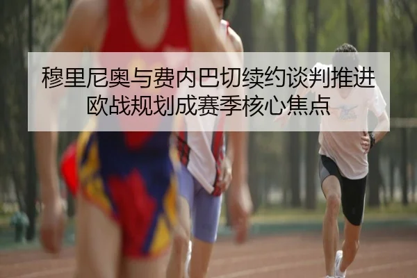 穆里尼奥与费内巴切续约谈判推进 欧战规划成赛季核心焦点