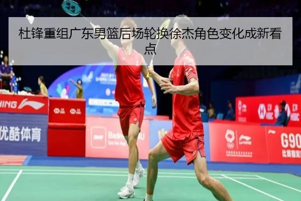杜锋重组广东男篮后场轮换徐杰角色变化成新看点